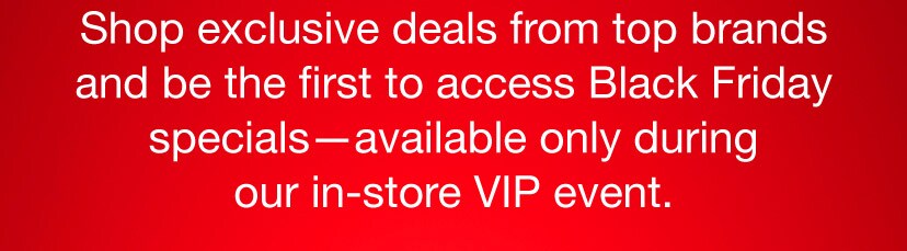 Shop exclusive deals from top brands and be the first to access Black Friday specials - available only during our in-store VIP event.