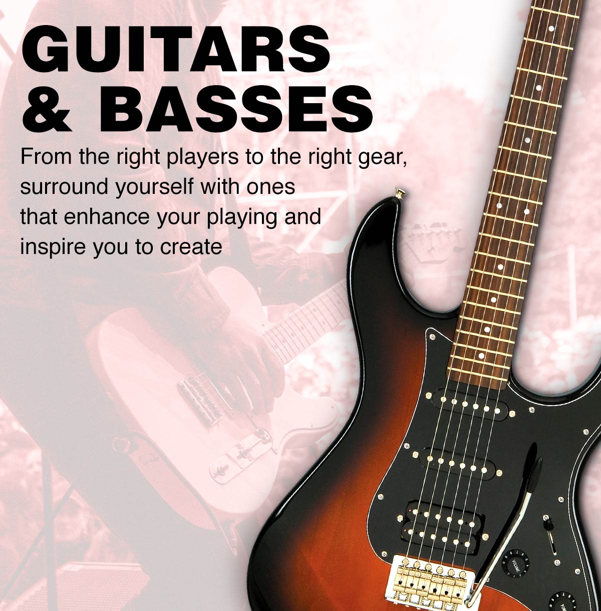 Guitars & Basses. From the right players to the right gear, surround yourself with ones that enhance your playing and inpire you to create