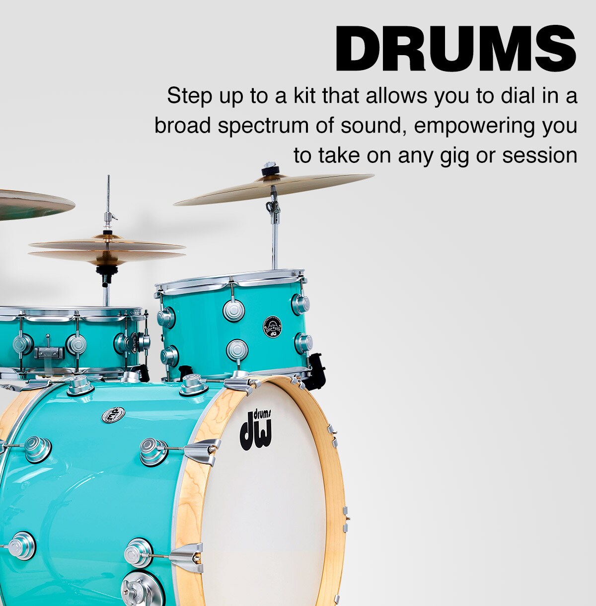 Drums. Step up to a kit that allows you to dial in a broad spectrum of sound, empowering you to take on any gig or session.