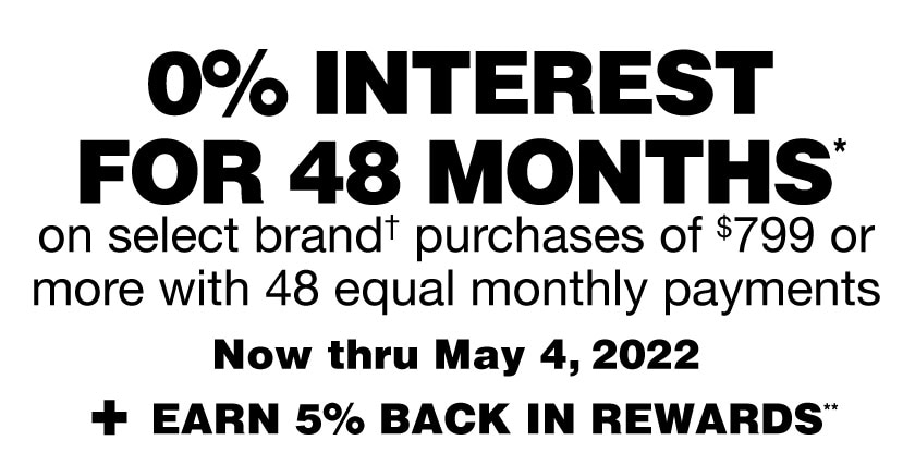 0% interest for 48 months* with 48 equal monthly payments on select brand† purchases of $799 or more now thru 5/4/2022, plus earn 5% in Rewards.** Get details