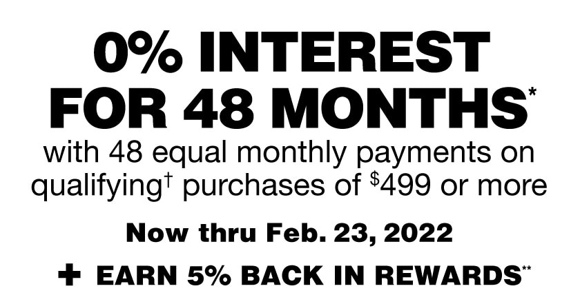 0% interest for 48 months* with 48 equal monthly payments on qualifying† purchases of $499 or more now thru 2/23/22, plus earn 5% in rewards.** Get details